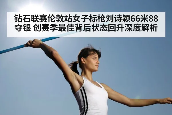 钻石联赛伦敦站女子标枪刘诗颖66米88夺银 创赛季最佳背后状态回升深度解析