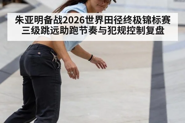 朱亚明备战2026世界田径终极锦标赛 三级跳远助跑节奏与犯规控制复盘